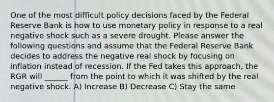 One of the most difficult policy decisions faced by the Federal Reserve Bank is how to use monetary policy in response to a real negative shock such as a severe drought. Please answer the following questions and assume that the Federal Reserve Bank decides to address the negative real shock by focusing on inflation instead of recession. If the Fed takes this approach, the RGR will ______ from the point to which it was shifted by the real negative shock. A) Increase B) Decrease C) Stay the same