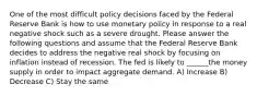 One of the most difficult policy decisions faced by the Federal Reserve Bank is how to use monetary policy in response to a real negative shock such as a severe drought. Please answer the following questions and assume that the Federal Reserve Bank decides to address the negative real shock by focusing on inflation instead of recession. The fed is likely to ______the money supply in order to impact aggregate demand. A) Increase B) Decrease C) Stay the same