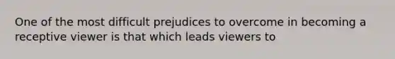 One of the most difficult prejudices to overcome in becoming a receptive viewer is that which leads viewers to