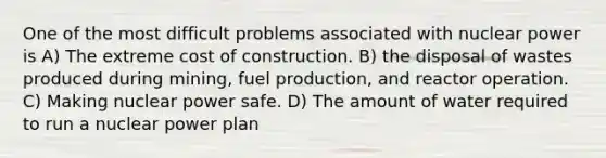 One of the most difficult problems associated with nuclear power is A) The extreme cost of construction. B) the disposal of wastes produced during mining, fuel production, and reactor operation. C) Making nuclear power safe. D) The amount of water required to run a nuclear power plan