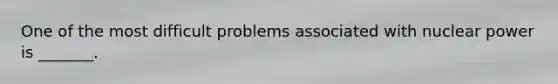 One of the most difficult problems associated with nuclear power is _______.