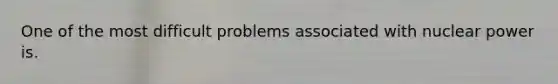 One of the most difficult problems associated with nuclear power is.