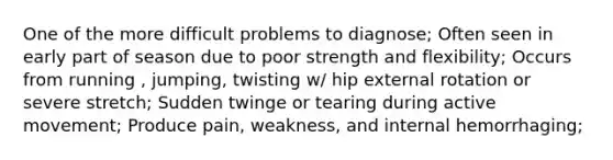 One of the more difficult problems to diagnose; Often seen in early part of season due to poor strength and flexibility; Occurs from running , jumping, twisting w/ hip external rotation or severe stretch; Sudden twinge or tearing during active movement; Produce pain, weakness, and internal hemorrhaging;