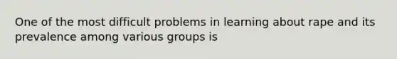 One of the most difficult problems in learning about rape and its prevalence among various groups is