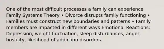 One of the most difficult processes a family can experience Family Systems Theory • Divorce disrupts family functioning • Families must construct new boundaries and patterns • Family members are impacted in different ways Emotional Reactions: Depression, weight fluctuation, sleep disturbances, anger, hostility, likelihood of addiction disorders.