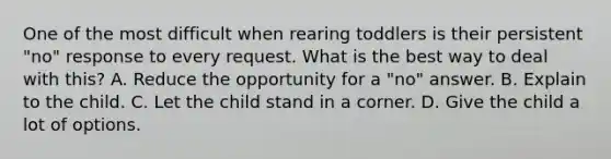 One of the most difficult when rearing toddlers is their persistent "no" response to every request. What is the best way to deal with this? A. Reduce the opportunity for a "no" answer. B. Explain to the child. C. Let the child stand in a corner. D. Give the child a lot of options.