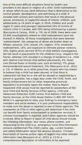 One of the most difficult situations faced by health care providers is the abuse or neglect of a child. Child maltreatment or abuse refers to any adult behaviour that is destructive to the normal growth, development, and well-being of a child. It includes both actions and inactions that result in the physical, sexual, emotional, or neglectful abuse of infants, children, and adolescents (≤ 14 years of age). In 2016, children and youth (aged 17 years and younger) represented 16% of victims of violent crime in Canada, with 59% being victimized by a parent (Burczycka & Conroy, 2018, p. 70). As of 2008, there were over 25,000 investigations related to child maltreatment (and risk thereof) in Alberta. Of these investigations that were deemed 'substantiated', the categories of abuse are broken down as follows: physical, 13%; sexual, 2%; neglect, 37%; emotional maltreatment, 14%; and exposure to intimate partner violence, 34%. Eighty-seven percent (87%) of child welfare investigations did not result in placements for the child(ren) (e.g., stayed in the home), whereas 13% resulted in a change of residence (i.e., child with relative [not formal child welfare placement], 4%; foster care [formal foster or kinship care, such as family], 7%; group home/residential secure treatment, 2%) (MacLaurin et al., 2013, p. 23). In Alberta, as in other provinces, anyone who has reason to believe that a child has been abused, or that there is substantial risk that he or she will be abused or neglected by a parent or guardian, has a legal duty under the Child, Youth, and Family Enhancement Act (or other respective provincial legislation) to promptly report the matter. How to Report Suspected child abuse must be reported to caseworkers at the local Child and Family Services (CFSs) agency, Child and Adolescent Protection (CAP) Centre, First Nations Child and Family Services, or the Child Abuse Hotline (1-800-387-5437). While it is appropriate to relay your findings to emergency team members and social workers, it is your professional responsibility to make sure the abuse is reported to one of these agencies. The caseworker at CFSs or other agency will determine if the child can benefit from family enhancement or protection services, if criminal investigation is required, and if other agencies should be involved. What to Report A report of child abuse should include the following information: Your name, phone number, and relationship to the child (e.g., emergency nurse [this information remains confidential] The child's name, age, current location, and safety Information about the abusive situation, if known Description of injuries and/or signs of neglect Any other relevant information (see MacLaurin et al., 2013, p. 13 for a comprehensive description of information to be reported)