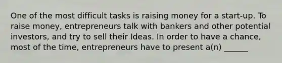 One of the most difficult tasks is raising money for a start-up. To raise money, entrepreneurs talk with bankers and other potential investors, and try to sell their Ideas. In order to have a chance, most of the time, entrepreneurs have to present a(n) ______