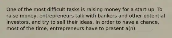 One of the most difficult tasks is raising money for a start-up. To raise money, entrepreneurs talk with bankers and other potential investors, and try to sell their ideas. In order to have a chance, most of the time, entrepreneurs have to present a(n) ______.