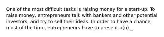 One of the most difficult tasks is raising money for a start-up. To raise money, entrepreneurs talk with bankers and other potential investors, and try to sell their ideas. In order to have a chance, most of the time, entrepreneurs have to present a(n) _