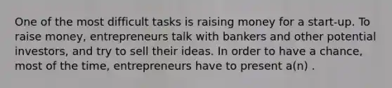 One of the most difficult tasks is raising money for a start-up. To raise money, entrepreneurs talk with bankers and other potential investors, and try to sell their ideas. In order to have a chance, most of the time, entrepreneurs have to present a(n) .