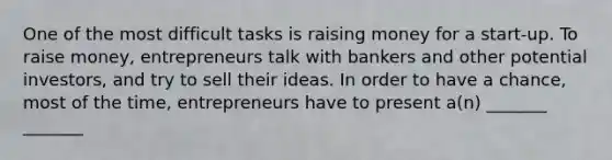 One of the most difficult tasks is raising money for a start-up. To raise money, entrepreneurs talk with bankers and other potential investors, and try to sell their ideas. In order to have a chance, most of the time, entrepreneurs have to present a(n) _______ _______