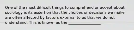 One of the most difficult things to comprehend or accept about sociology is its assertion that the choices or decisions we make are often affected by factors external to us that we do not understand. This is known as the _________________.