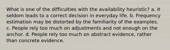 What is one of the difficulties with the availability heuristic? a. It seldom leads to a correct decision in everyday life. b. Frequency estimation may be distorted by the familiarity of the examples. c. People rely too much on adjustments and not enough on the anchor. d. People rely too much on abstract evidence, rather than concrete evidence.