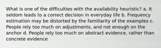 What is one of the difficulties with the availability heuristic? a. It seldom leads to a correct decision in everyday life b. Frequency estimation may be distorted by the familiarity of the examples c. People rely too much on adjustments, and not enough on the anchor d. People rely too much on abstract evidence, rather than concrete evidence