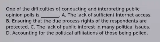 One of the difficulties of conducting and interpreting public opinion polls is ________. A. The lack of sufficient Internet access. B. Ensuring that the due process rights of the respondents are protected. C. The lack of public interest in many political issues. D. Accounting for the political affiliations of those being polled.