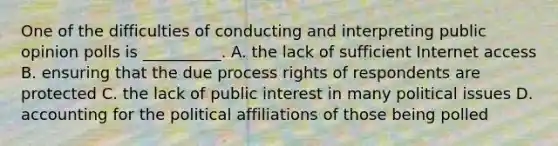 One of the difficulties of conducting and interpreting public opinion polls is __________. A. the lack of sufficient Internet access B. ensuring that the due process rights of respondents are protected C. the lack of public interest in many political issues D. accounting for the political affiliations of those being polled