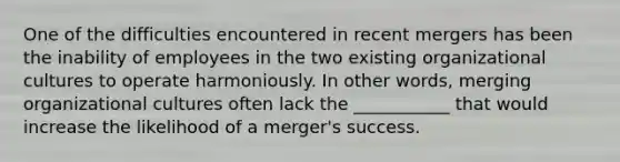 One of the difficulties encountered in recent mergers has been the inability of employees in the two existing organizational cultures to operate harmoniously. In other words, merging organizational cultures often lack the ___________ that would increase the likelihood of a merger's success.