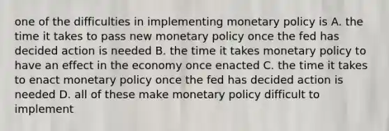 one of the difficulties in implementing monetary policy is A. the time it takes to pass new monetary policy once the fed has decided action is needed B. the time it takes monetary policy to have an effect in the economy once enacted C. the time it takes to enact monetary policy once the fed has decided action is needed D. all of these make monetary policy difficult to implement