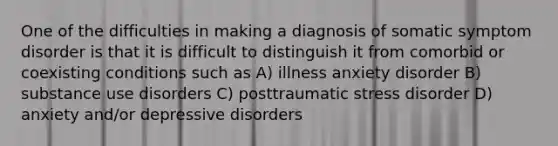 One of the difficulties in making a diagnosis of <a href='https://www.questionai.com/knowledge/kAj4MN0b0d-somatic-symptom-disorder' class='anchor-knowledge'>somatic symptom disorder</a> is that it is difficult to distinguish it from comorbid or coexisting conditions such as A) illness anxiety disorder B) <a href='https://www.questionai.com/knowledge/kCrxRcnVSE-substance-use-disorder' class='anchor-knowledge'>substance use disorder</a>s C) posttraumatic stress disorder D) anxiety and/or <a href='https://www.questionai.com/knowledge/kE8c3YOZ02-depressive-disorders' class='anchor-knowledge'>depressive disorders</a>