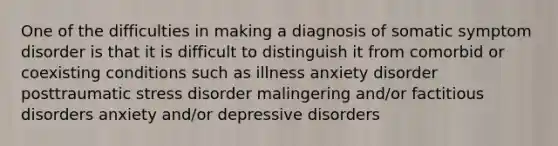 One of the difficulties in making a diagnosis of somatic symptom disorder is that it is difficult to distinguish it from comorbid or coexisting conditions such as illness anxiety disorder posttraumatic stress disorder malingering and/or factitious disorders anxiety and/or depressive disorders