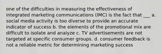 one of the difficulties in measuring the effectiveness of integrated marketing communications (IMC) is the fact that ___ a. social media activity is too diverse to provide an accurate indicator of success b. the elements of the promotional mix are difficult to isolate and analyze c. TV advertisements are not targeted at specific consumer groups. d. consumer feedback is not a reliable metric for determining marketing success