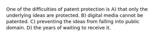 One of the difficulties of patent protection is A) that only the underlying ideas are protected. B) digital media cannot be patented. C) preventing the ideas from falling into public domain. D) the years of waiting to receive it.