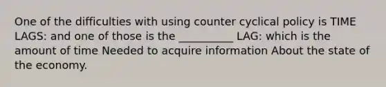 One of the difficulties with using counter cyclical policy is TIME LAGS: and one of those is the __________ LAG: which is the amount of time Needed to acquire information About the state of the economy.