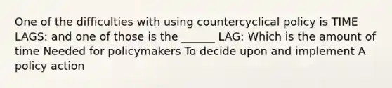 One of the difficulties with using countercyclical policy is TIME LAGS: and one of those is the ______ LAG: Which is the amount of time Needed for policymakers To decide upon and implement A policy action