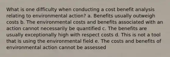 What is one difficulty when conducting a cost benefit analysis relating to environmental action? a. Benefits usually outweigh costs b. The environmental costs and benefits associated with an action cannot necessarily be quantified c. The benefits are usually exceptionally high with respect costs d. This is not a tool that is using the environmental field e. The costs and benefits of environmental action cannot be assessed