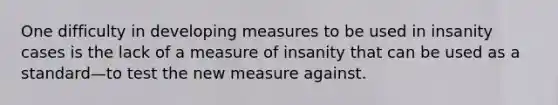 One difficulty in developing measures to be used in insanity cases is the lack of a measure of insanity that can be used as a standard—to test the new measure against.