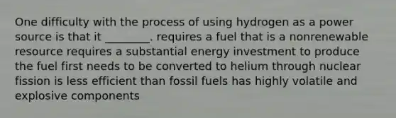 One difficulty with the process of using hydrogen as a power source is that it ________. requires a fuel that is a nonrenewable resource requires a substantial energy investment to produce the fuel first needs to be converted to helium through nuclear fission is less efficient than fossil fuels has highly volatile and explosive components