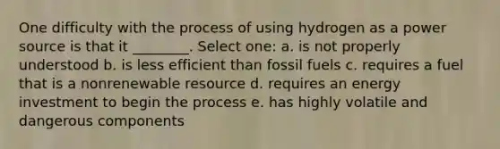 One difficulty with the process of using hydrogen as a power source is that it ________. Select one: a. is not properly understood b. is less efficient than fossil fuels c. requires a fuel that is a nonrenewable resource d. requires an energy investment to begin the process e. has highly volatile and dangerous components