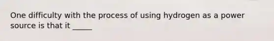 One difficulty with the process of using hydrogen as a power source is that it _____