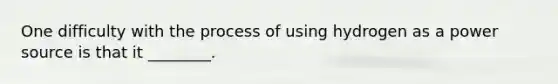 One difficulty with the process of using hydrogen as a power source is that it ________.