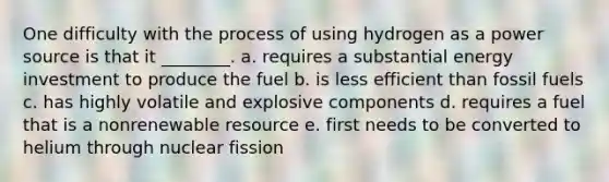 One difficulty with the process of using hydrogen as a power source is that it ________. a. requires a substantial energy investment to produce the fuel b. is less efficient than fossil fuels c. has highly volatile and explosive components d. requires a fuel that is a nonrenewable resource e. first needs to be converted to helium through nuclear fission