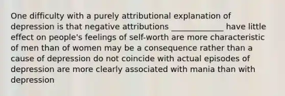 One difficulty with a purely attributional explanation of depression is that negative attributions _____________ have little effect on people's feelings of self-worth are more characteristic of men than of women may be a consequence rather than a cause of depression do not coincide with actual episodes of depression are more clearly associated with mania than with depression