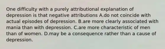 One difficulty with a purely attributional explanation of depression is that negative attributions A.do not coincide with actual episodes of depression. B.are more clearly associated with mania than with depression. C.are more characteristic of men than of women. D.may be a consequence rather than a cause of depression.