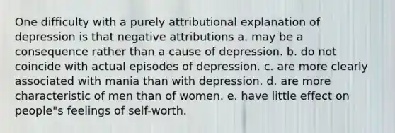 One difficulty with a purely attributional explanation of depression is that negative attributions a. may be a consequence rather than a cause of depression. b. do not coincide with actual episodes of depression. c. are more clearly associated with mania than with depression. d. are more characteristic of men than of women. e. have little effect on people"s feelings of self-worth.