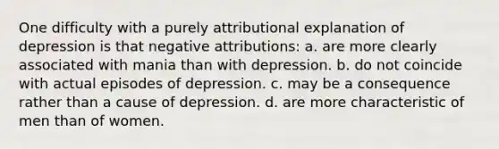 One difficulty with a purely attributional explanation of depression is that negative attributions: a. are more clearly associated with mania than with depression. b. do not coincide with actual episodes of depression. c. may be a consequence rather than a cause of depression. d. are more characteristic of men than of women.