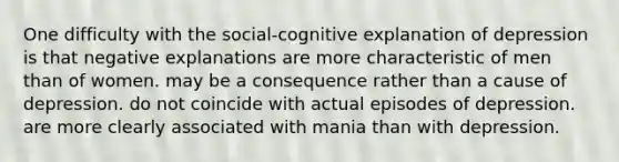 One difficulty with the social-cognitive explanation of depression is that negative explanations are more characteristic of men than of women. may be a consequence rather than a cause of depression. do not coincide with actual episodes of depression. are more clearly associated with mania than with depression.