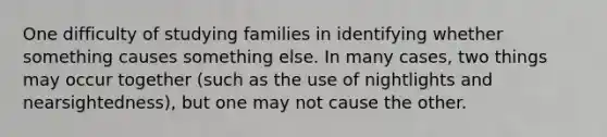 One difficulty of studying families in identifying whether something causes something else. In many cases, two things may occur together (such as the use of nightlights and nearsightedness), but one may not cause the other.