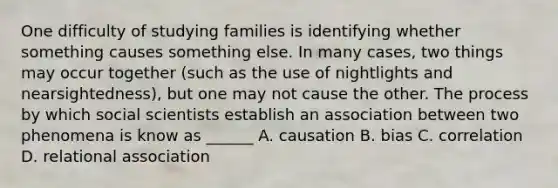 One difficulty of studying families is identifying whether something causes something else. In many cases, two things may occur together (such as the use of nightlights and nearsightedness), but one may not cause the other. The process by which social scientists establish an association between two phenomena is know as ______ A. causation B. bias C. correlation D. relational association