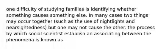 one difficulty of studying families is identifying whether something causes something else. In many cases two things may occur together (such as the use of nightlights and nearsightedness) but one may not cause the other. the process by which social scientist establish an associating between the phenomena is known as