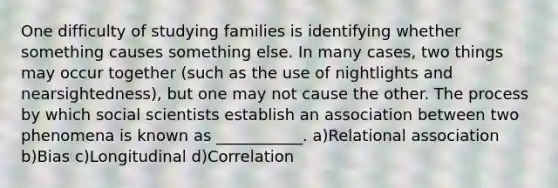 One difficulty of studying families is identifying whether something causes something else. In many cases, two things may occur together (such as the use of nightlights and nearsightedness), but one may not cause the other. The process by which social scientists establish an association between two phenomena is known as ___________. a)Relational association b)Bias c)Longitudinal d)Correlation