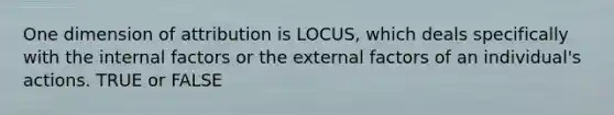 One dimension of attribution is LOCUS, which deals specifically with the internal factors or the external factors of an individual's actions. TRUE or FALSE