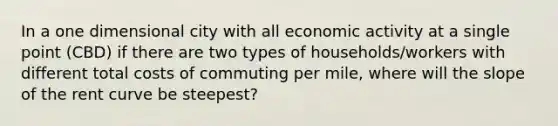 In a one dimensional city with all economic activity at a single point (CBD) if there are two types of households/workers with different total costs of commuting per mile, where will the slope of the rent curve be steepest?