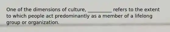 One of the dimensions of culture, __________ refers to the extent to which people act predominantly as a member of a lifelong group or organization.