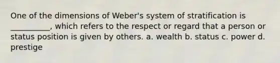 One of the dimensions of Weber's system of stratification is __________, which refers to the respect or regard that a person or status position is given by others. a. wealth b. status c. power d. prestige