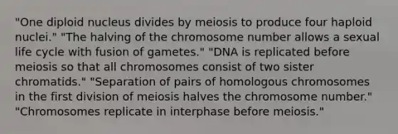 "One diploid nucleus divides by meiosis to produce four haploid nuclei." "The halving of the chromosome number allows a sexual life cycle with fusion of gametes." "DNA is replicated before meiosis so that all chromosomes consist of two sister chromatids." "Separation of pairs of homologous chromosomes in the first division of meiosis halves the chromosome number." "Chromosomes replicate in interphase before meiosis."